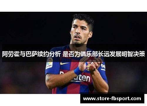 阿劳霍与巴萨续约分析 是否为俱乐部长远发展明智决策