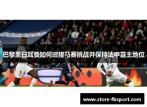 巴黎圣日耳曼如何迎接马赛挑战并保持法甲霸主地位