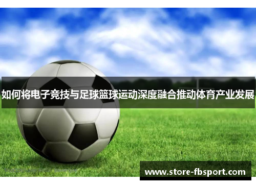 如何将电子竞技与足球篮球运动深度融合推动体育产业发展