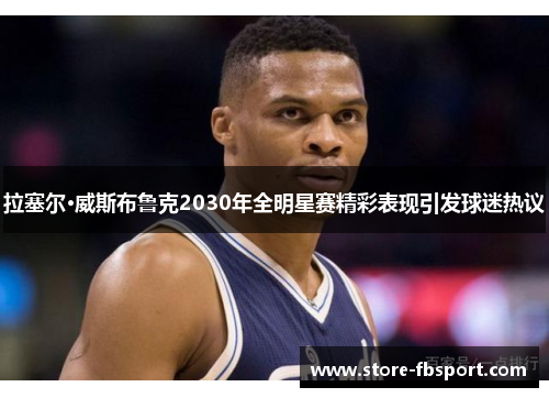拉塞尔·威斯布鲁克2030年全明星赛精彩表现引发球迷热议