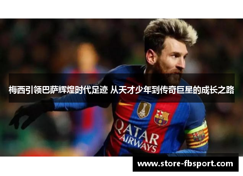 梅西引领巴萨辉煌时代足迹 从天才少年到传奇巨星的成长之路