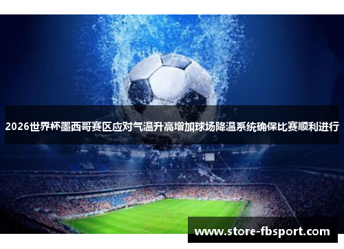 2026世界杯墨西哥赛区应对气温升高增加球场降温系统确保比赛顺利进行