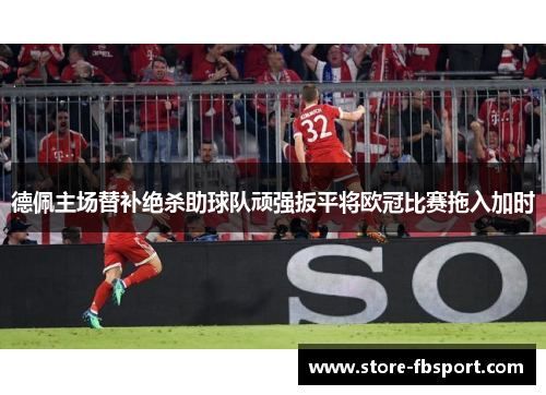 德佩主场替补绝杀助球队顽强扳平将欧冠比赛拖入加时